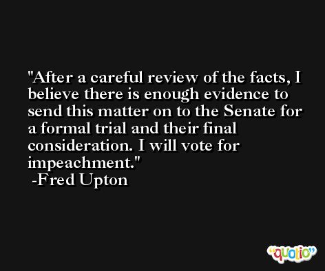 After a careful review of the facts, I believe there is enough evidence to send this matter on to the Senate for a formal trial and their final consideration. I will vote for impeachment. -Fred Upton