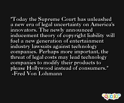 Today the Supreme Court has unleashed a new era of legal uncertainty on America's innovators. The newly announced inducement theory of copyright liability will fuel a new generation of entertainment industry lawsuits against technology companies. Perhaps more important, the threat of legal costs may lead technology companies to modify their products to please Hollywood instead of consumers. -Fred Von Lohmann