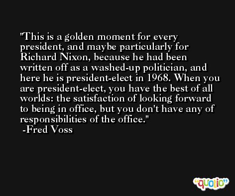 This is a golden moment for every president, and maybe particularly for Richard Nixon, because he had been written off as a washed-up politician, and here he is president-elect in 1968. When you are president-elect, you have the best of all worlds: the satisfaction of looking forward to being in office, but you don't have any of responsibilities of the office. -Fred Voss