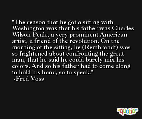 The reason that he got a sitting with Washington was that his father was Charles Wilson Peale, a very prominent American artist, a friend of the revolution. On the morning of the sitting, he (Rembrandt) was so frightened about confronting the great man, that he said he could barely mix his colors. And so his father had to come along to hold his hand, so to speak. -Fred Voss
