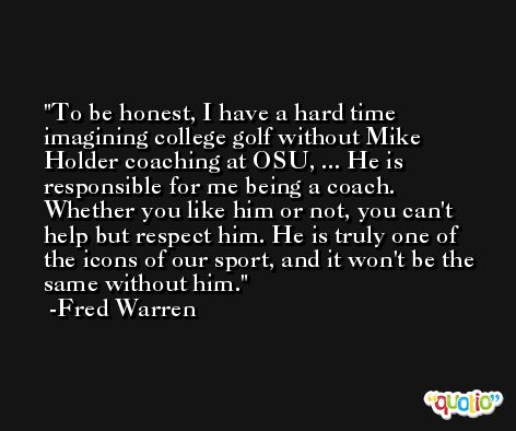 To be honest, I have a hard time imagining college golf without Mike Holder coaching at OSU, ... He is responsible for me being a coach. Whether you like him or not, you can't help but respect him. He is truly one of the icons of our sport, and it won't be the same without him. -Fred Warren