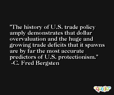 The history of U.S. trade policy amply demonstrates that dollar overvaluation and the huge and growing trade deficits that it spawns are by far the most accurate predictors of U.S. protectionism. -C. Fred Bergsten