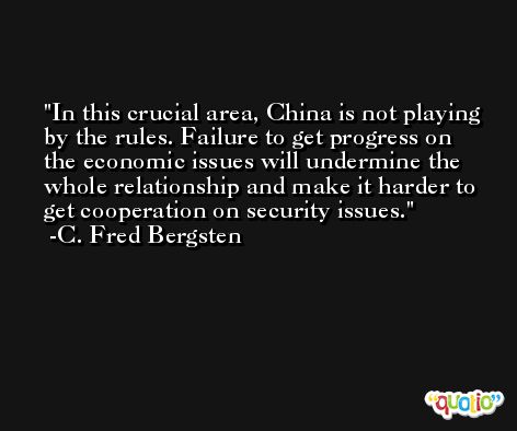 In this crucial area, China is not playing by the rules. Failure to get progress on the economic issues will undermine the whole relationship and make it harder to get cooperation on security issues. -C. Fred Bergsten