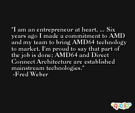 I am an entrepreneur at heart, ... Six years ago I made a commitment to AMD and my team to bring AMD64 technology to market. I'm proud to say that part of the job is done; AMD64 and Direct Connect Architecture are established mainstream technologies. -Fred Weber