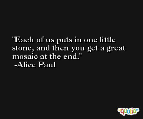 Each of us puts in one little stone, and then you get a great mosaic at the end. -Alice Paul