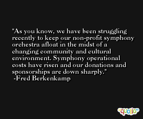 As you know, we have been struggling recently to keep our non-profit symphony orchestra afloat in the midst of a changing community and cultural environment. Symphony operational costs have risen and our donations and sponsorships are down sharply. -Fred Berkenkamp