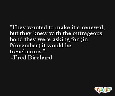 They wanted to make it a renewal, but they knew with the outrageous bond they were asking for (in November) it would be treacherous. -Fred Birchard