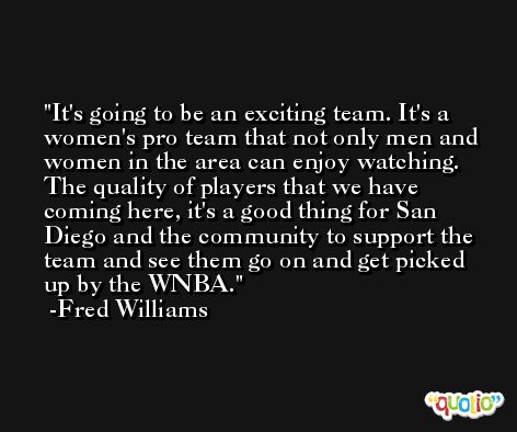 It's going to be an exciting team. It's a women's pro team that not only men and women in the area can enjoy watching. The quality of players that we have coming here, it's a good thing for San Diego and the community to support the team and see them go on and get picked up by the WNBA. -Fred Williams