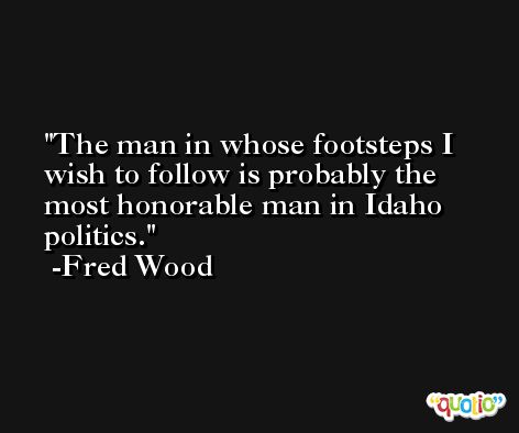 The man in whose footsteps I wish to follow is probably the most honorable man in Idaho politics. -Fred Wood