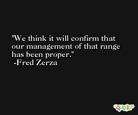 We think it will confirm that our management of that range has been proper. -Fred Zerza