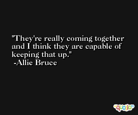 They're really coming together and I think they are capable of keeping that up. -Allie Bruce
