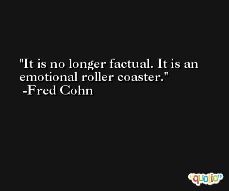 It is no longer factual. It is an emotional roller coaster. -Fred Cohn