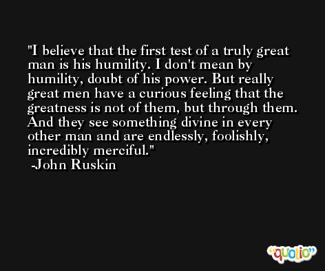 I believe that the first test of a truly great man is his humility. I don't mean by humility, doubt of his power. But really great men have a curious feeling that the greatness is not of them, but through them. And they see something divine in every other man and are endlessly, foolishly, incredibly merciful. -John Ruskin