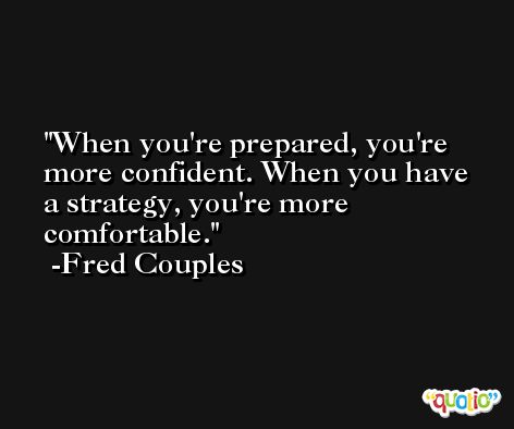 When you're prepared, you're more confident. When you have a strategy, you're more comfortable. -Fred Couples