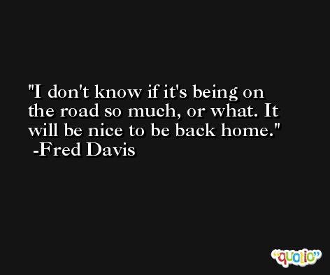 I don't know if it's being on the road so much, or what. It will be nice to be back home. -Fred Davis