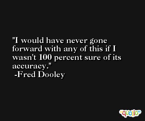 I would have never gone forward with any of this if I wasn't 100 percent sure of its accuracy. -Fred Dooley
