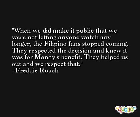 When we did make it public that we were not letting anyone watch any longer, the Filipino fans stopped coming. They respected the decision and knew it was for Manny's benefit. They helped us out and we respect that. -Freddie Roach
