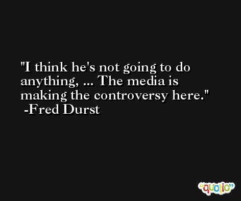 I think he's not going to do anything, ... The media is making the controversy here. -Fred Durst