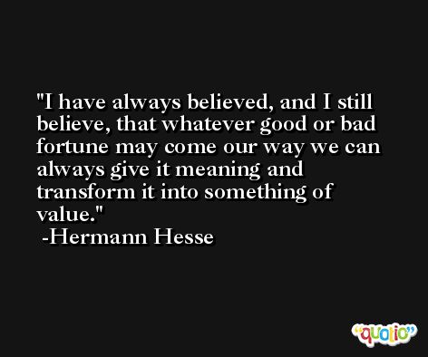 I have always believed, and I still believe, that whatever good or bad fortune may come our way we can always give it meaning and transform it into something of value. -Hermann Hesse