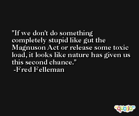 If we don't do something completely stupid like gut the Magnuson Act or release some toxic load, it looks like nature has given us this second chance. -Fred Felleman