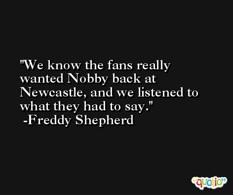 We know the fans really wanted Nobby back at Newcastle, and we listened to what they had to say. -Freddy Shepherd