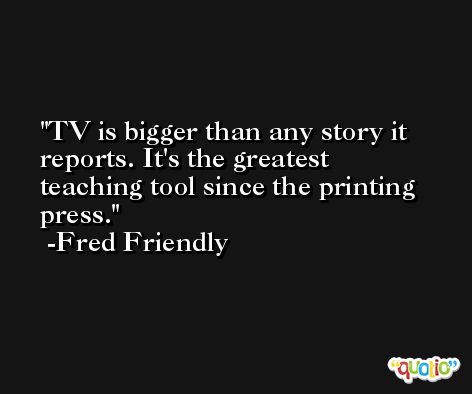 TV is bigger than any story it reports. It's the greatest teaching tool since the printing press. -Fred Friendly
