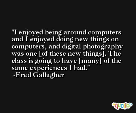 I enjoyed being around computers and I enjoyed doing new things on computers, and digital photography was one [of these new things]. The class is going to have [many] of the same experiences I had. -Fred Gallagher