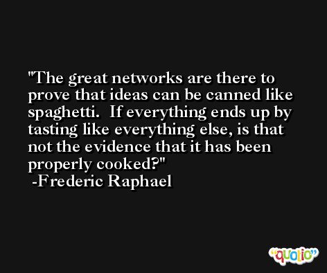 The great networks are there to prove that ideas can be canned like spaghetti.  If everything ends up by tasting like everything else, is that not the evidence that it has been properly cooked? -Frederic Raphael