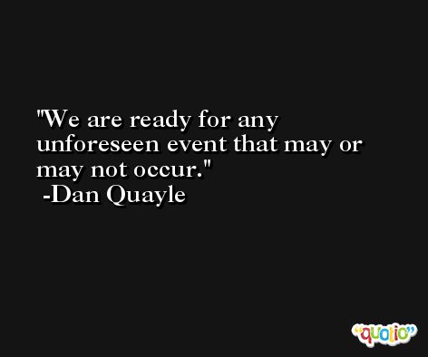 We are ready for any unforeseen event that may or may not occur. -Dan Quayle