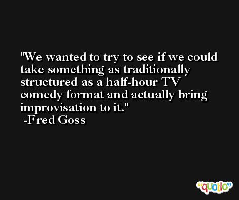 We wanted to try to see if we could take something as traditionally structured as a half-hour TV comedy format and actually bring improvisation to it. -Fred Goss