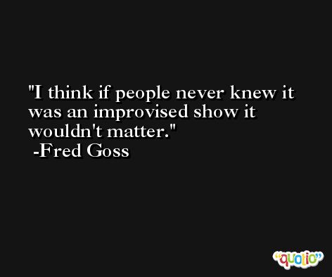I think if people never knew it was an improvised show it wouldn't matter. -Fred Goss