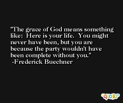The grace of God means something like:  Here is your life.  You might never have been, but you are because the party wouldn't have been complete without you. -Frederick Buechner