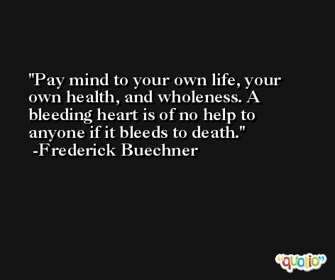 Pay mind to your own life, your own health, and wholeness. A bleeding heart is of no help to anyone if it bleeds to death. -Frederick Buechner