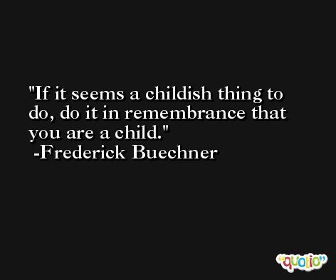 If it seems a childish thing to do, do it in remembrance that you are a child. -Frederick Buechner
