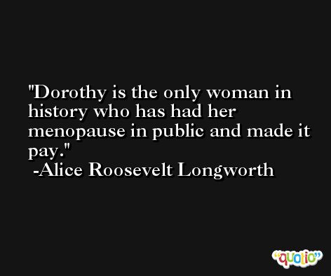 Dorothy is the only woman in history who has had her menopause in public and made it pay. -Alice Roosevelt Longworth