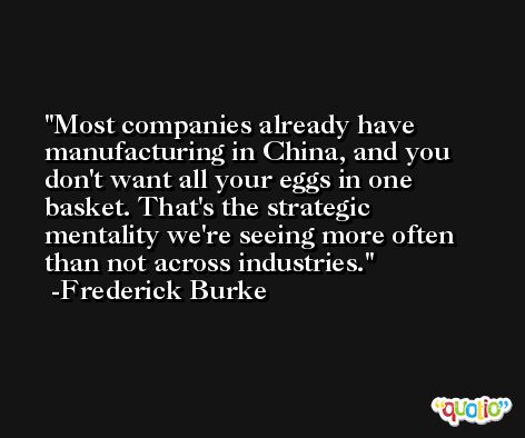 Most companies already have manufacturing in China, and you don't want all your eggs in one basket. That's the strategic mentality we're seeing more often than not across industries. -Frederick Burke