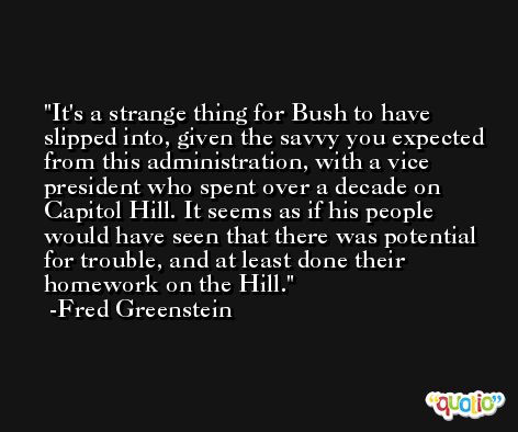 It's a strange thing for Bush to have slipped into, given the savvy you expected from this administration, with a vice president who spent over a decade on Capitol Hill. It seems as if his people would have seen that there was potential for trouble, and at least done their homework on the Hill. -Fred Greenstein