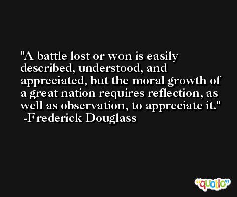 A battle lost or won is easily described, understood, and appreciated, but the moral growth of a great nation requires reflection, as well as observation, to appreciate it. -Frederick Douglass