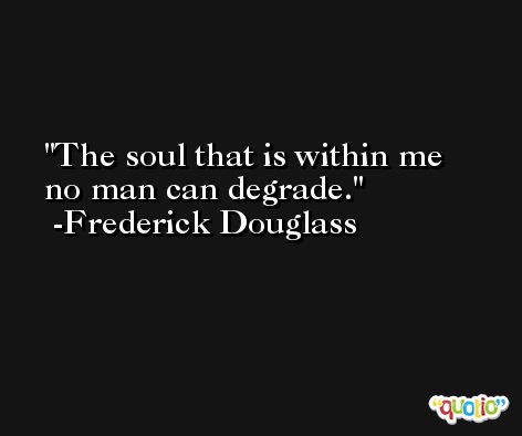 The soul that is within me no man can degrade. -Frederick Douglass