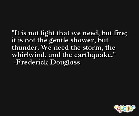 It is not light that we need, but fire; it is not the gentle shower, but thunder. We need the storm, the whirlwind, and the earthquake. -Frederick Douglass
