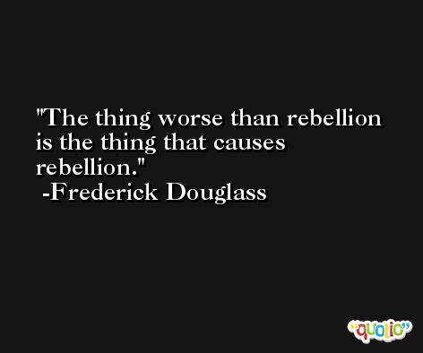 The thing worse than rebellion is the thing that causes rebellion. -Frederick Douglass