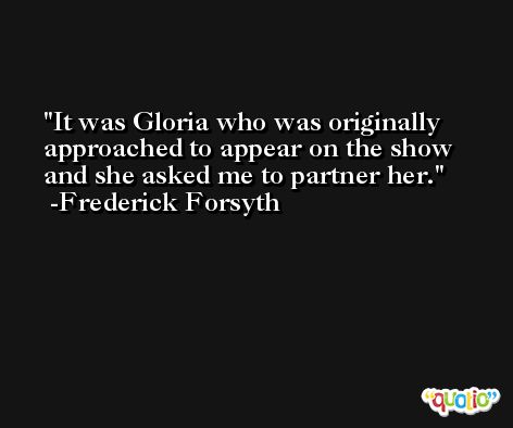 It was Gloria who was originally approached to appear on the show and she asked me to partner her. -Frederick Forsyth