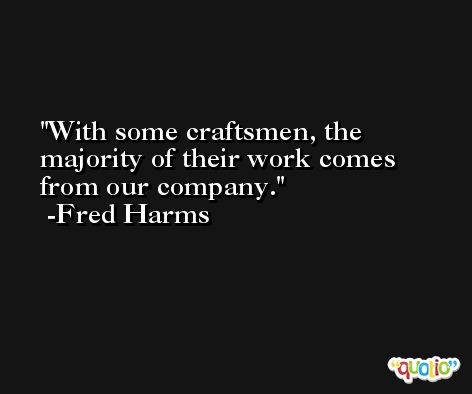 With some craftsmen, the majority of their work comes from our company. -Fred Harms
