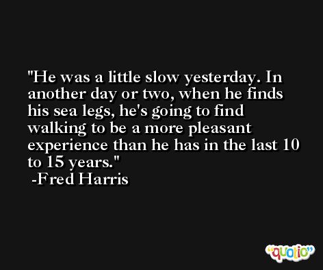 He was a little slow yesterday. In another day or two, when he finds his sea legs, he's going to find walking to be a more pleasant experience than he has in the last 10 to 15 years. -Fred Harris