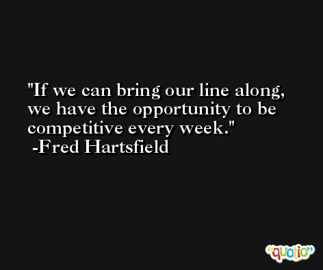 If we can bring our line along, we have the opportunity to be competitive every week. -Fred Hartsfield
