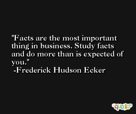 Facts are the most important thing in business. Study facts and do more than is expected of you. -Frederick Hudson Ecker