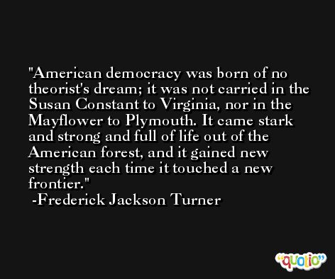 American democracy was born of no theorist's dream; it was not carried in the Susan Constant to Virginia, nor in the Mayflower to Plymouth. It came stark and strong and full of life out of the American forest, and it gained new strength each time it touched a new frontier. -Frederick Jackson Turner