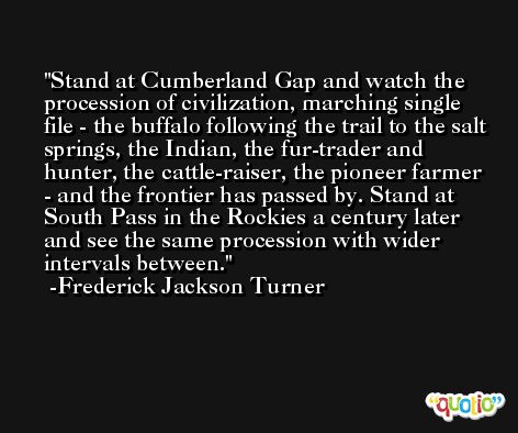 Stand at Cumberland Gap and watch the procession of civilization, marching single file - the buffalo following the trail to the salt springs, the Indian, the fur-trader and hunter, the cattle-raiser, the pioneer farmer - and the frontier has passed by. Stand at South Pass in the Rockies a century later and see the same procession with wider intervals between. -Frederick Jackson Turner