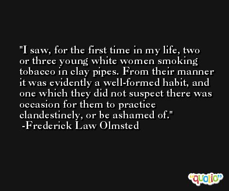 I saw, for the first time in my life, two or three young white women smoking tobacco in clay pipes. From their manner it was evidently a well-formed habit, and one which they did not suspect there was occasion for them to practice clandestinely, or be ashamed of. -Frederick Law Olmsted