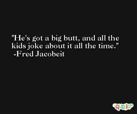 He's got a big butt, and all the kids joke about it all the time. -Fred Jacobeit